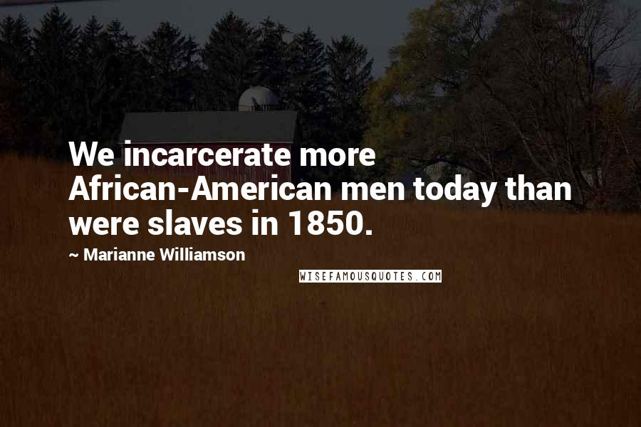 Marianne Williamson Quotes: We incarcerate more African-American men today than were slaves in 1850.