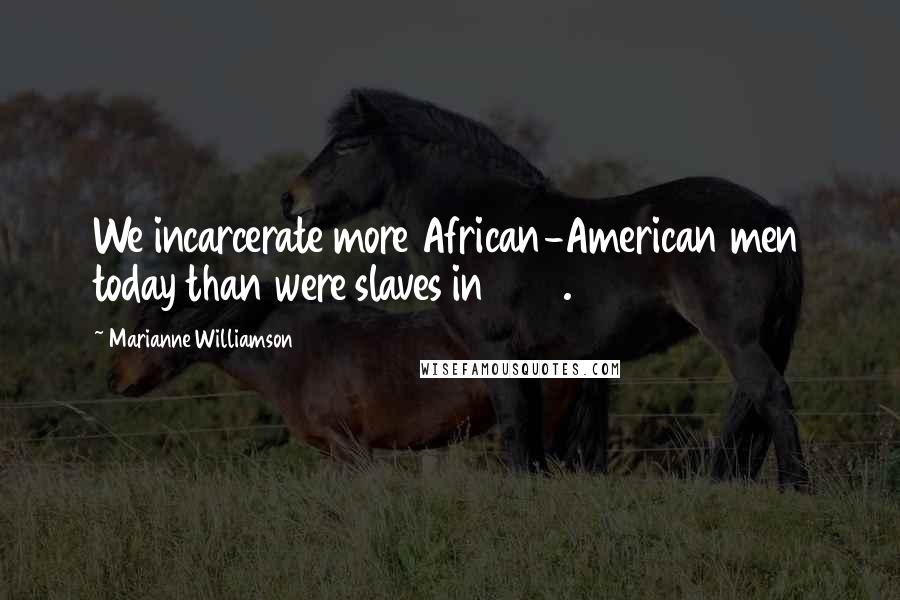 Marianne Williamson Quotes: We incarcerate more African-American men today than were slaves in 1850.