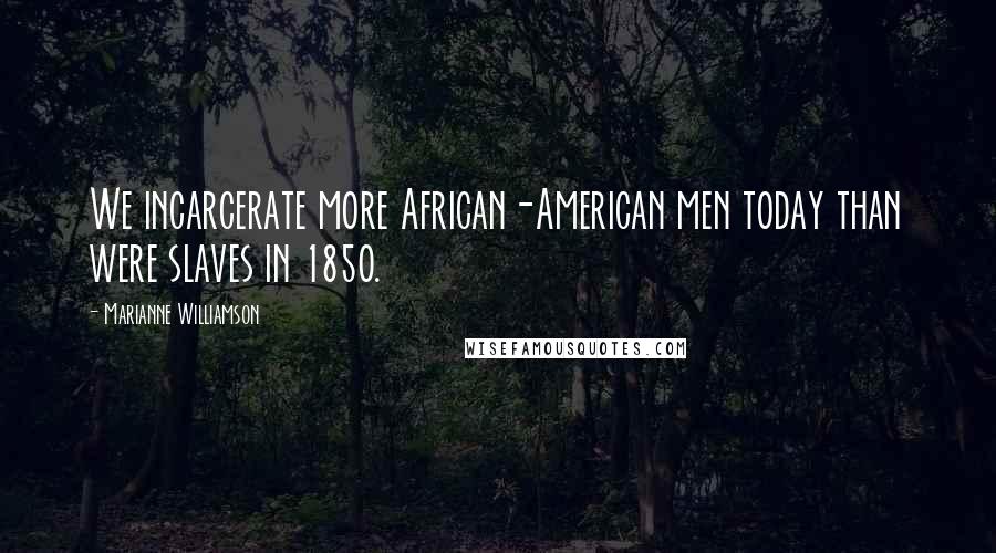 Marianne Williamson Quotes: We incarcerate more African-American men today than were slaves in 1850.