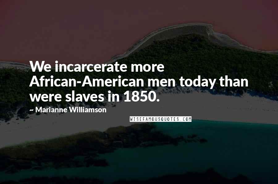 Marianne Williamson Quotes: We incarcerate more African-American men today than were slaves in 1850.