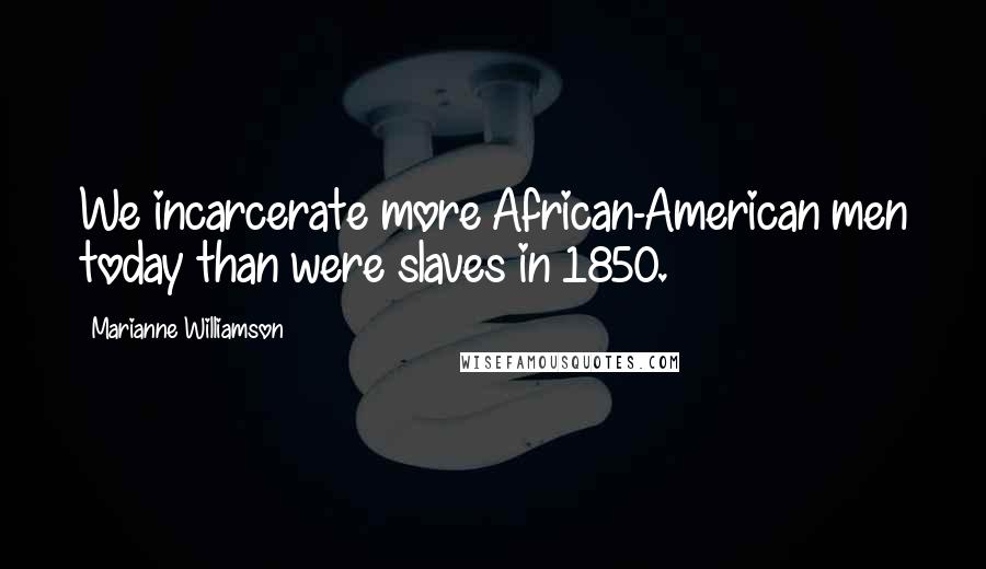 Marianne Williamson Quotes: We incarcerate more African-American men today than were slaves in 1850.