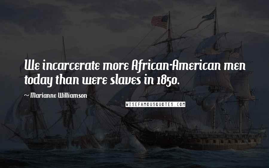 Marianne Williamson Quotes: We incarcerate more African-American men today than were slaves in 1850.