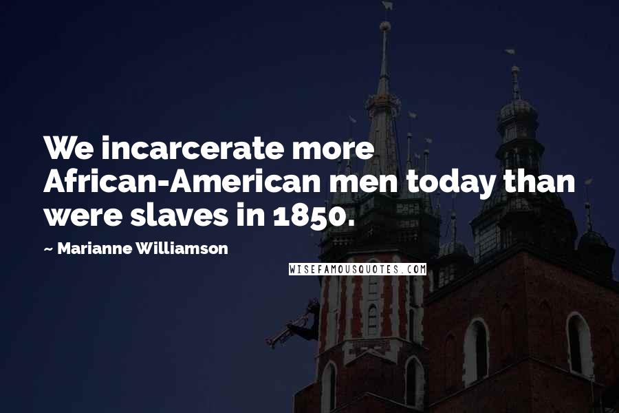 Marianne Williamson Quotes: We incarcerate more African-American men today than were slaves in 1850.