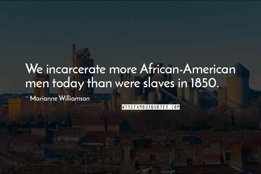Marianne Williamson Quotes: We incarcerate more African-American men today than were slaves in 1850.