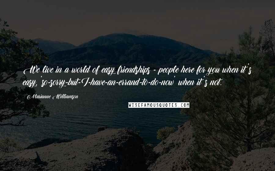 Marianne Williamson Quotes: We live in a world of easy friendships - people here for you when it's easy, 'so-sorry-but-I-have-an-errand-to-do-now' when it's not.