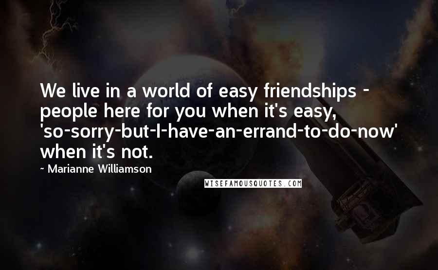 Marianne Williamson Quotes: We live in a world of easy friendships - people here for you when it's easy, 'so-sorry-but-I-have-an-errand-to-do-now' when it's not.