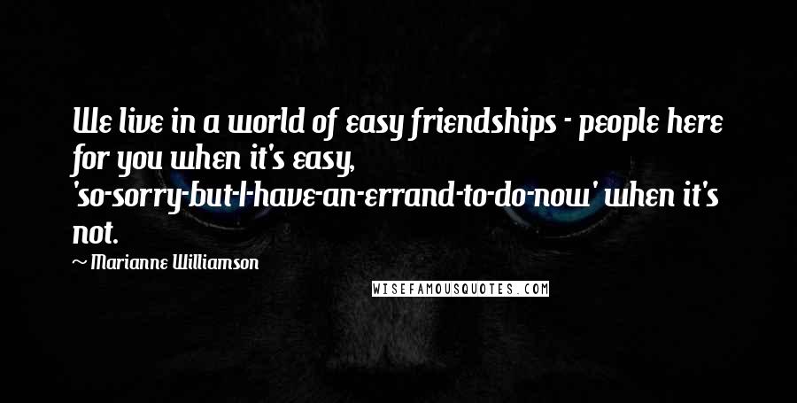 Marianne Williamson Quotes: We live in a world of easy friendships - people here for you when it's easy, 'so-sorry-but-I-have-an-errand-to-do-now' when it's not.