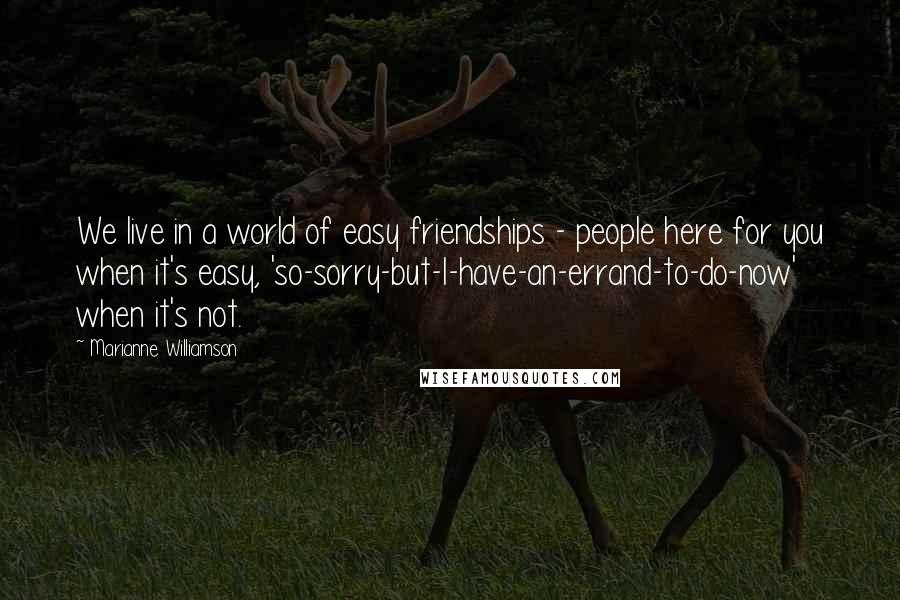 Marianne Williamson Quotes: We live in a world of easy friendships - people here for you when it's easy, 'so-sorry-but-I-have-an-errand-to-do-now' when it's not.