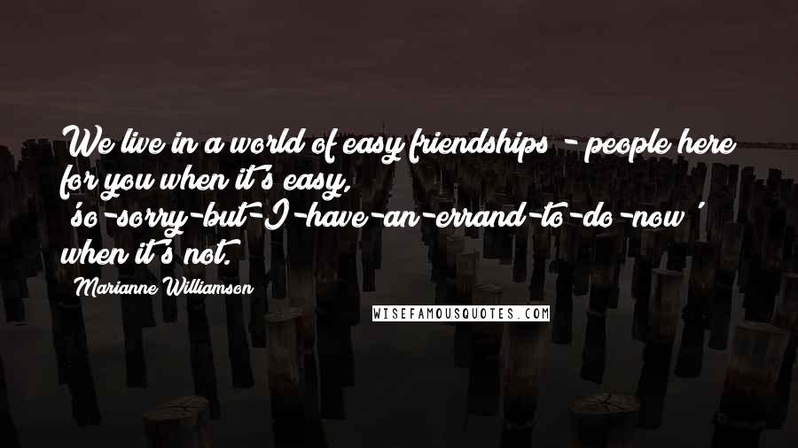 Marianne Williamson Quotes: We live in a world of easy friendships - people here for you when it's easy, 'so-sorry-but-I-have-an-errand-to-do-now' when it's not.