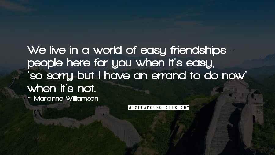 Marianne Williamson Quotes: We live in a world of easy friendships - people here for you when it's easy, 'so-sorry-but-I-have-an-errand-to-do-now' when it's not.