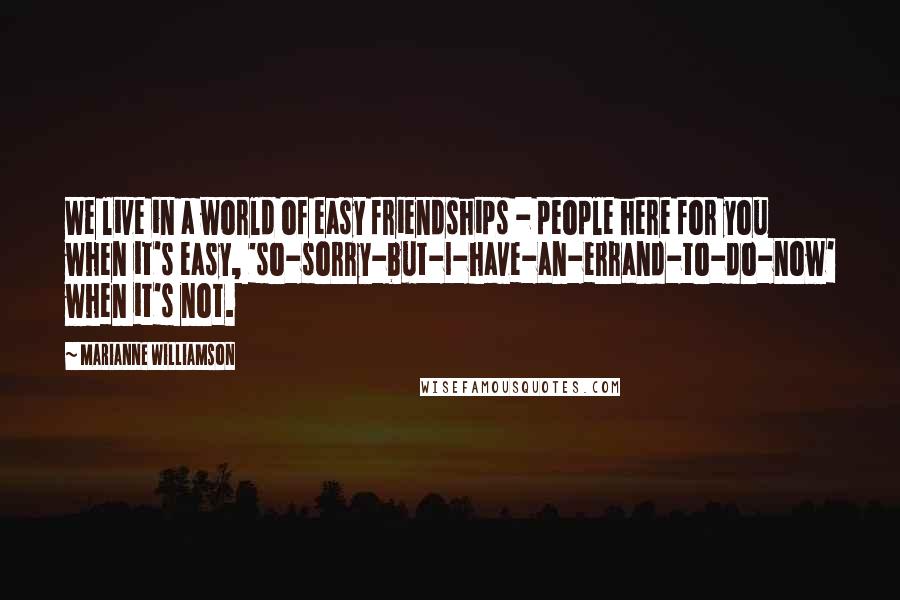 Marianne Williamson Quotes: We live in a world of easy friendships - people here for you when it's easy, 'so-sorry-but-I-have-an-errand-to-do-now' when it's not.