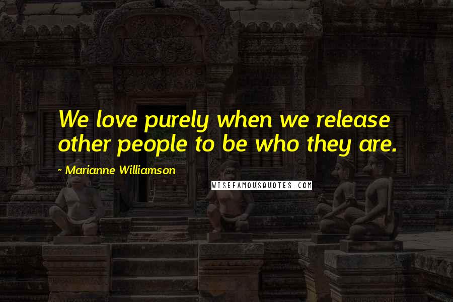 Marianne Williamson Quotes: We love purely when we release other people to be who they are.