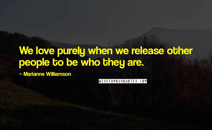 Marianne Williamson Quotes: We love purely when we release other people to be who they are.