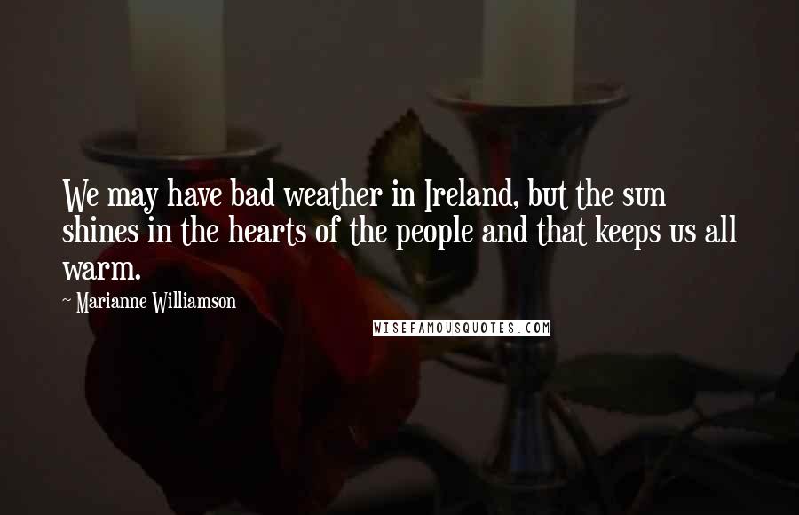 Marianne Williamson Quotes: We may have bad weather in Ireland, but the sun shines in the hearts of the people and that keeps us all warm.