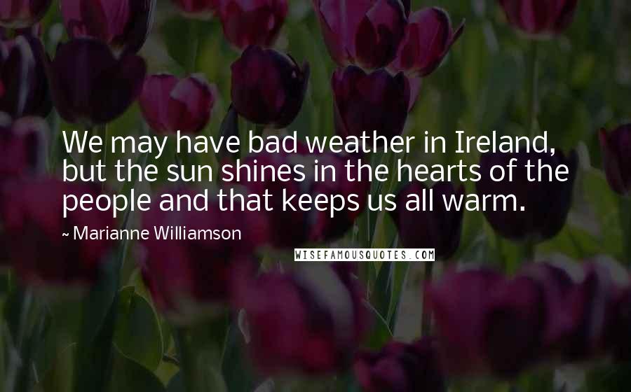 Marianne Williamson Quotes: We may have bad weather in Ireland, but the sun shines in the hearts of the people and that keeps us all warm.