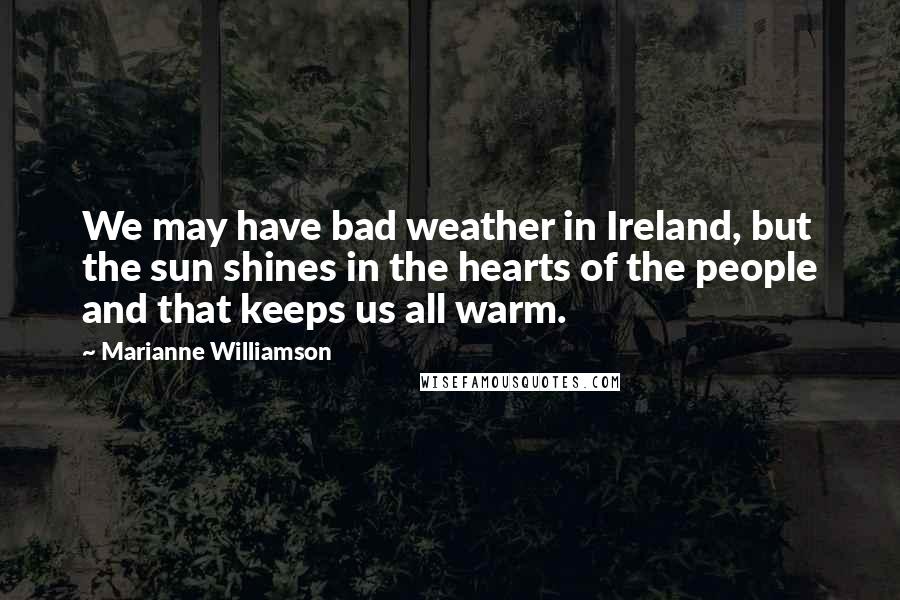 Marianne Williamson Quotes: We may have bad weather in Ireland, but the sun shines in the hearts of the people and that keeps us all warm.
