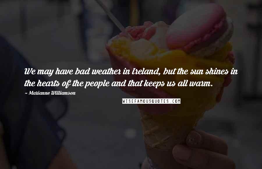Marianne Williamson Quotes: We may have bad weather in Ireland, but the sun shines in the hearts of the people and that keeps us all warm.