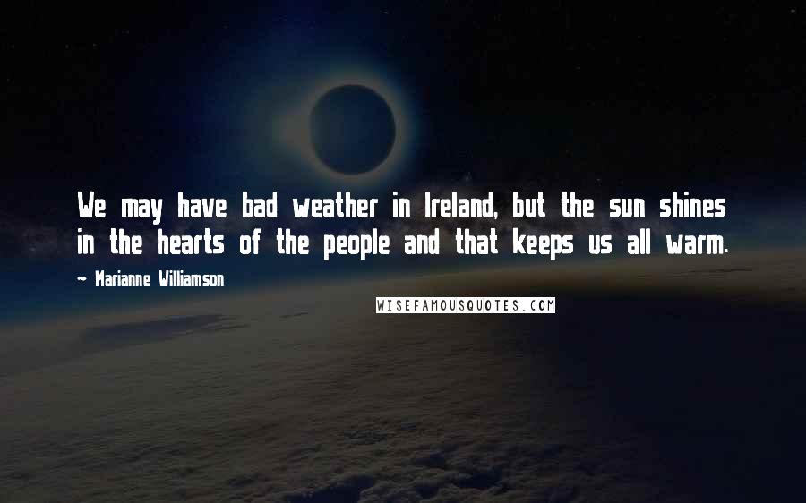 Marianne Williamson Quotes: We may have bad weather in Ireland, but the sun shines in the hearts of the people and that keeps us all warm.