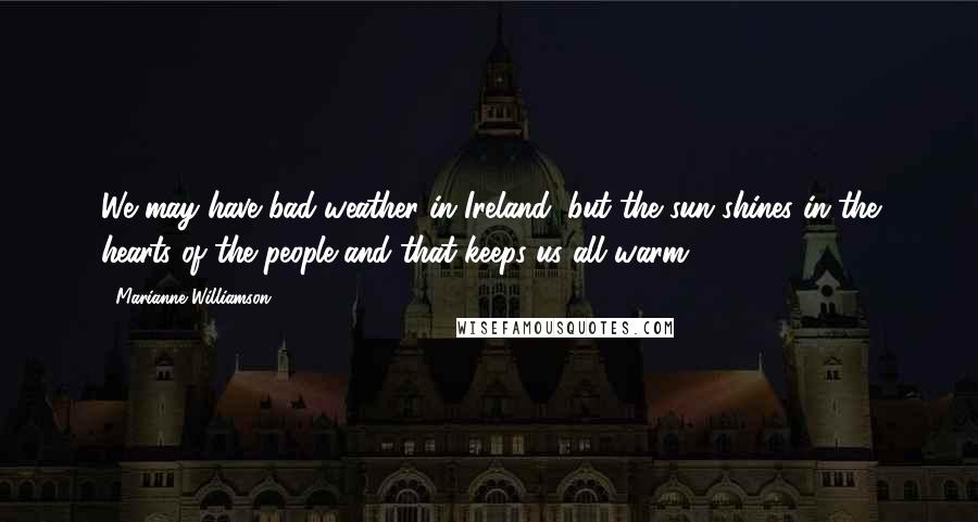 Marianne Williamson Quotes: We may have bad weather in Ireland, but the sun shines in the hearts of the people and that keeps us all warm.