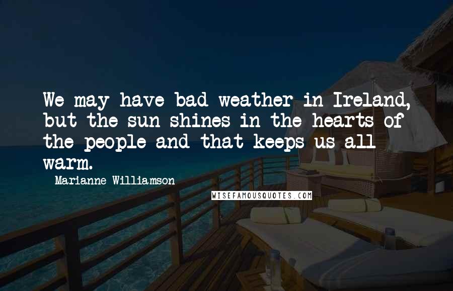 Marianne Williamson Quotes: We may have bad weather in Ireland, but the sun shines in the hearts of the people and that keeps us all warm.