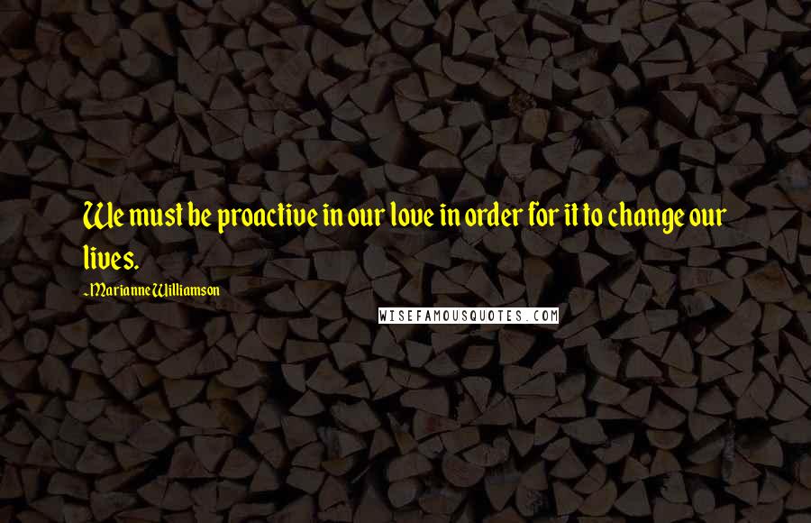 Marianne Williamson Quotes: We must be proactive in our love in order for it to change our lives.