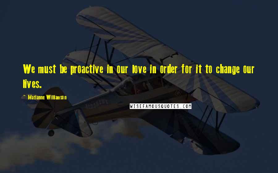 Marianne Williamson Quotes: We must be proactive in our love in order for it to change our lives.