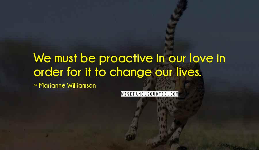 Marianne Williamson Quotes: We must be proactive in our love in order for it to change our lives.