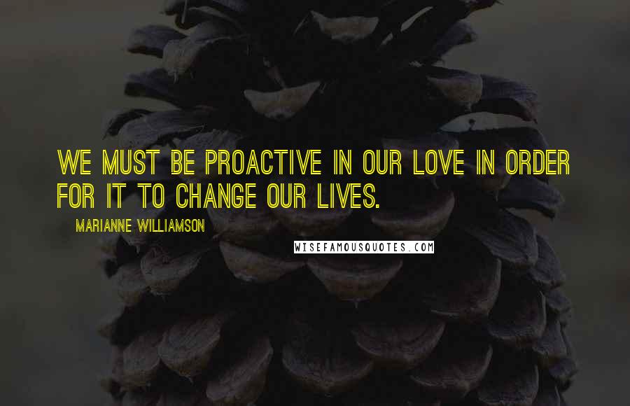 Marianne Williamson Quotes: We must be proactive in our love in order for it to change our lives.