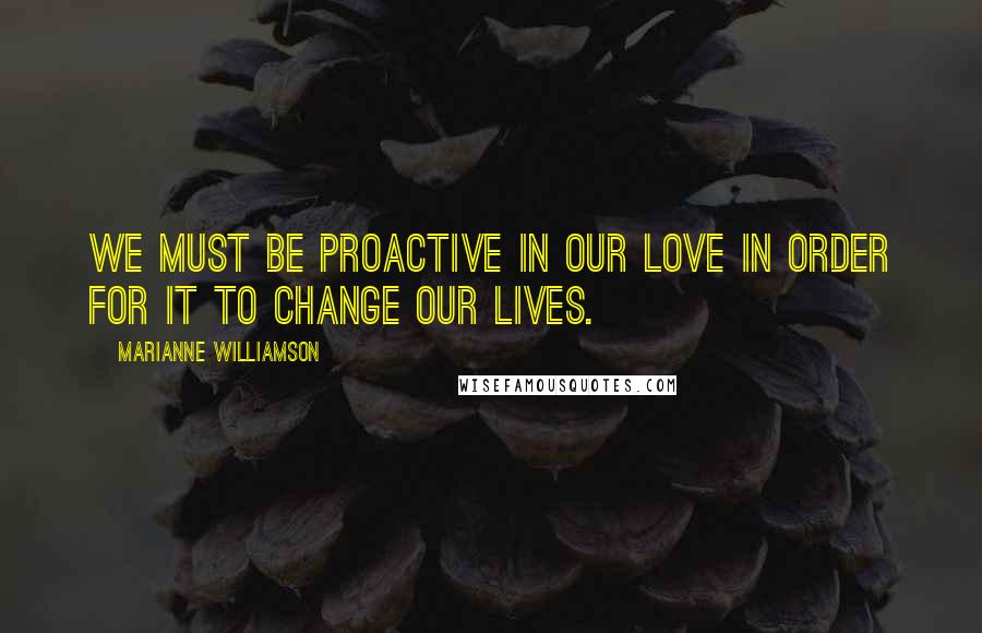 Marianne Williamson Quotes: We must be proactive in our love in order for it to change our lives.