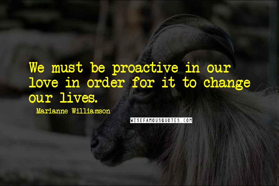 Marianne Williamson Quotes: We must be proactive in our love in order for it to change our lives.