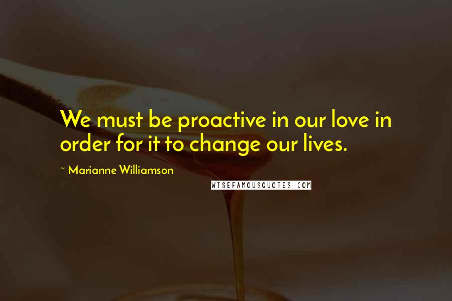 Marianne Williamson Quotes: We must be proactive in our love in order for it to change our lives.