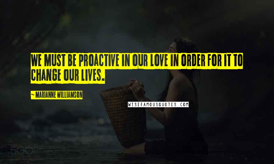 Marianne Williamson Quotes: We must be proactive in our love in order for it to change our lives.