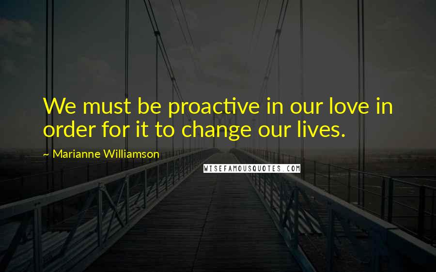 Marianne Williamson Quotes: We must be proactive in our love in order for it to change our lives.