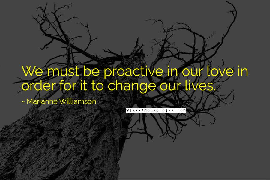 Marianne Williamson Quotes: We must be proactive in our love in order for it to change our lives.