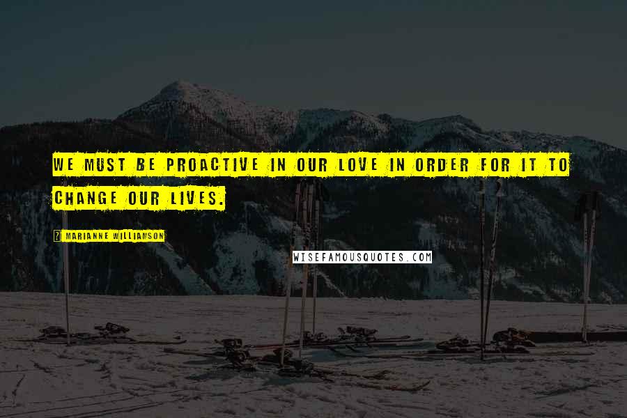 Marianne Williamson Quotes: We must be proactive in our love in order for it to change our lives.