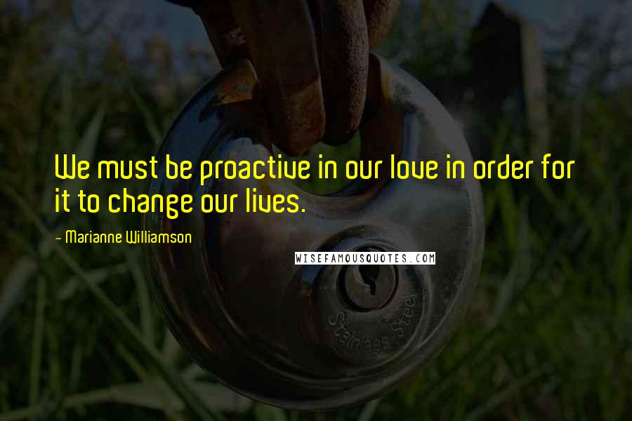 Marianne Williamson Quotes: We must be proactive in our love in order for it to change our lives.