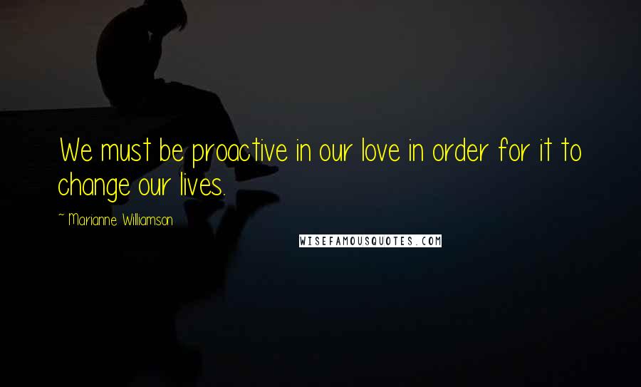 Marianne Williamson Quotes: We must be proactive in our love in order for it to change our lives.