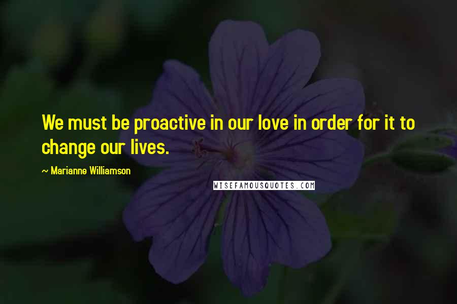 Marianne Williamson Quotes: We must be proactive in our love in order for it to change our lives.