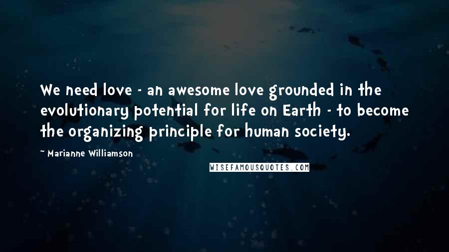 Marianne Williamson Quotes: We need love - an awesome love grounded in the evolutionary potential for life on Earth - to become the organizing principle for human society.