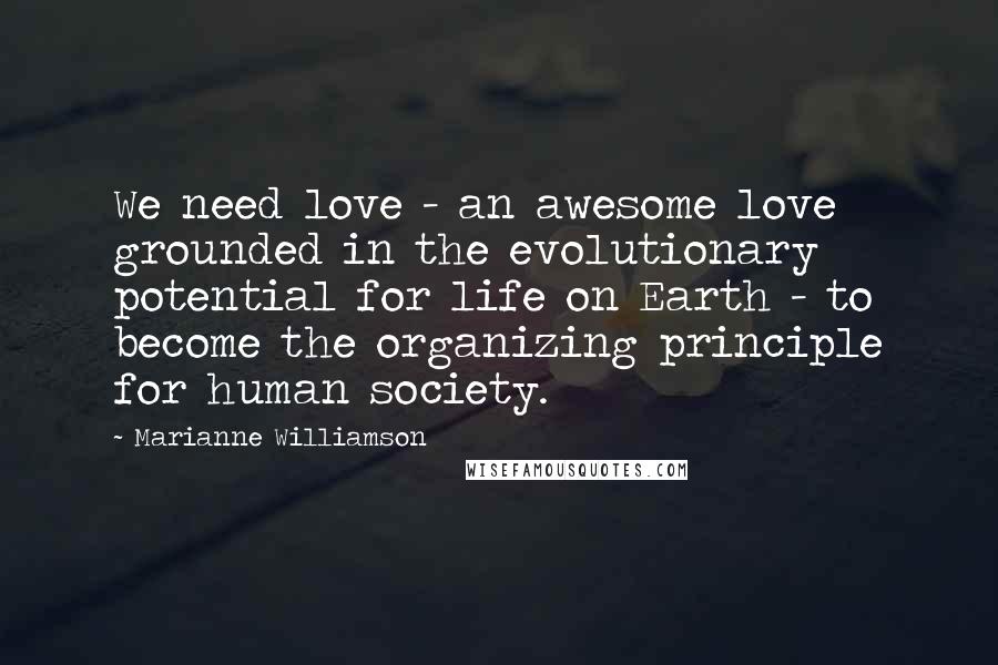 Marianne Williamson Quotes: We need love - an awesome love grounded in the evolutionary potential for life on Earth - to become the organizing principle for human society.