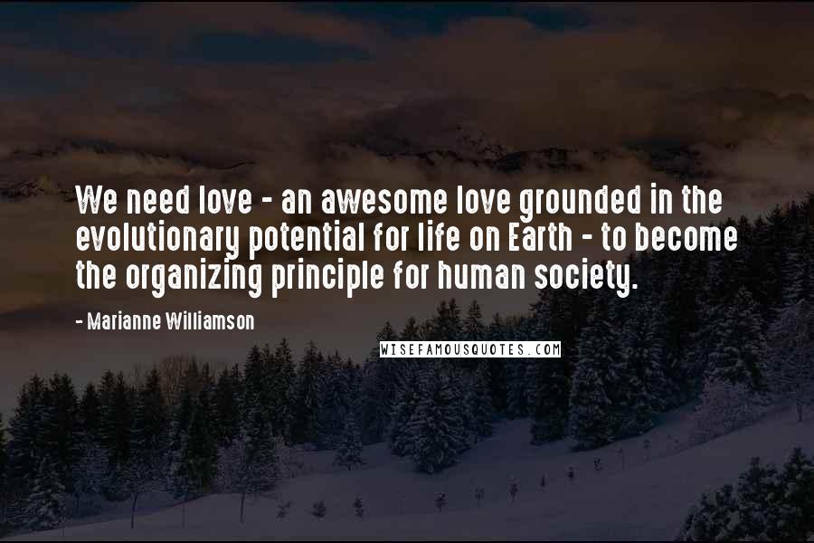 Marianne Williamson Quotes: We need love - an awesome love grounded in the evolutionary potential for life on Earth - to become the organizing principle for human society.