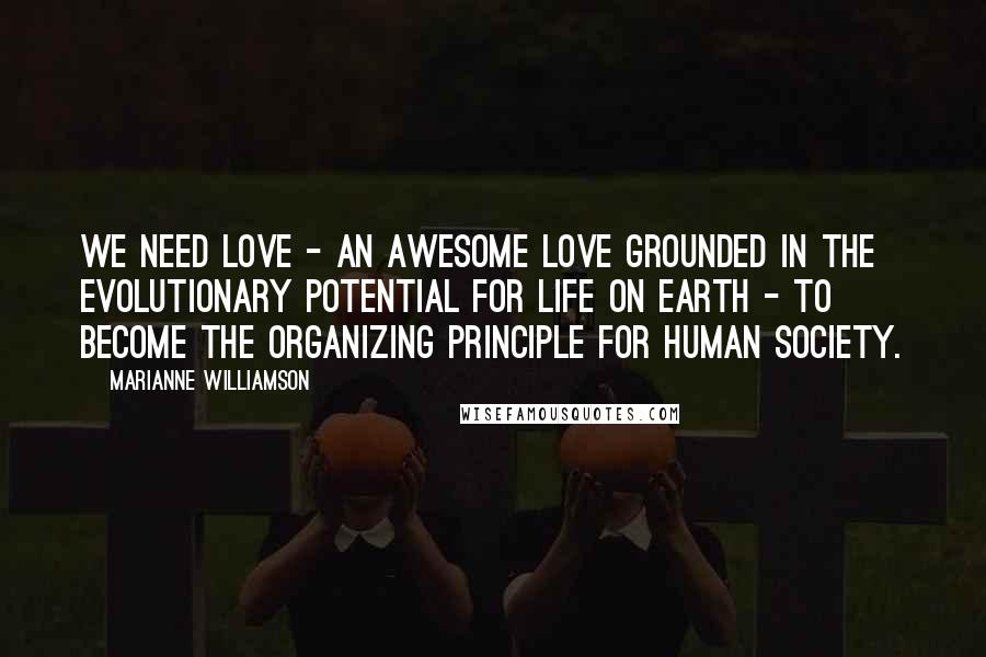 Marianne Williamson Quotes: We need love - an awesome love grounded in the evolutionary potential for life on Earth - to become the organizing principle for human society.