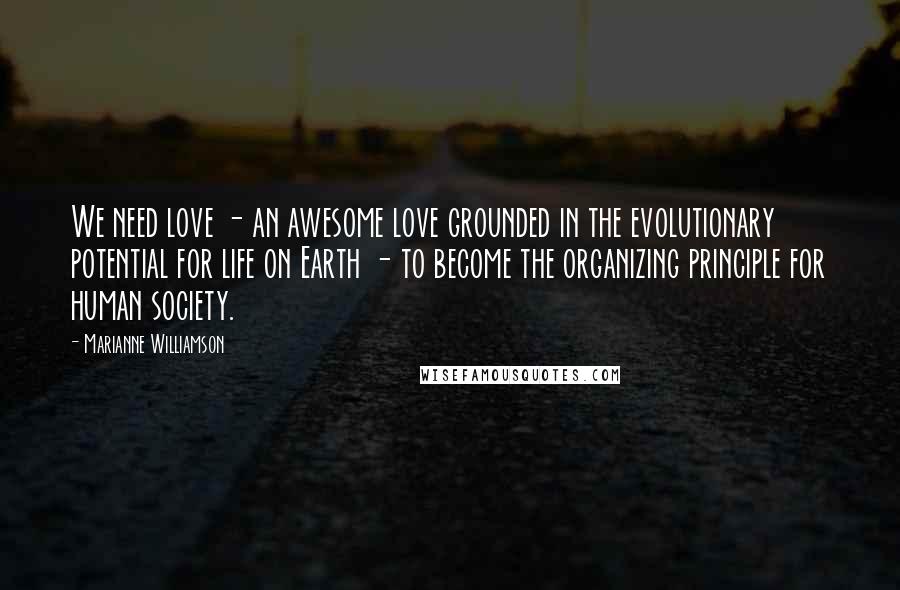 Marianne Williamson Quotes: We need love - an awesome love grounded in the evolutionary potential for life on Earth - to become the organizing principle for human society.