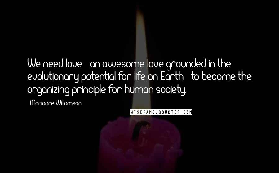 Marianne Williamson Quotes: We need love - an awesome love grounded in the evolutionary potential for life on Earth - to become the organizing principle for human society.