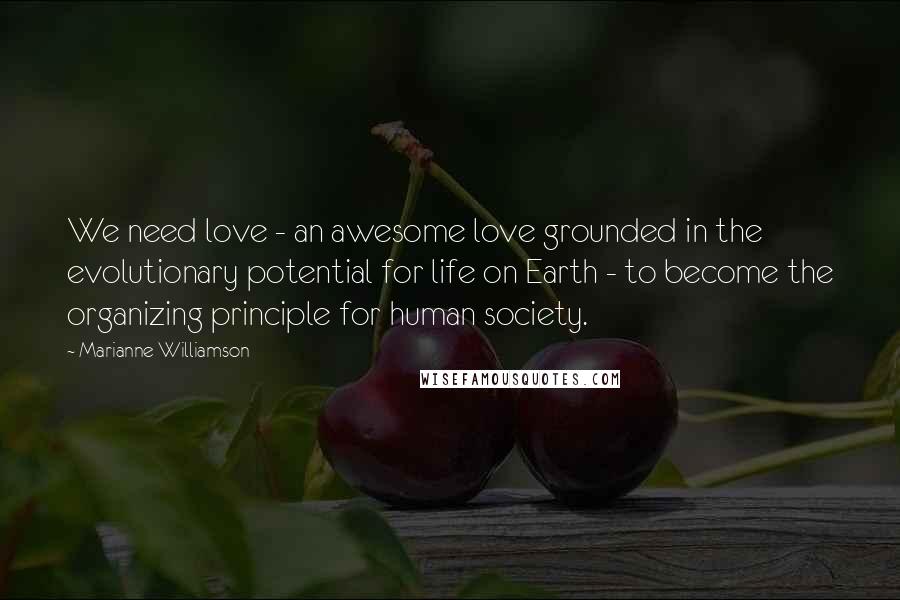 Marianne Williamson Quotes: We need love - an awesome love grounded in the evolutionary potential for life on Earth - to become the organizing principle for human society.