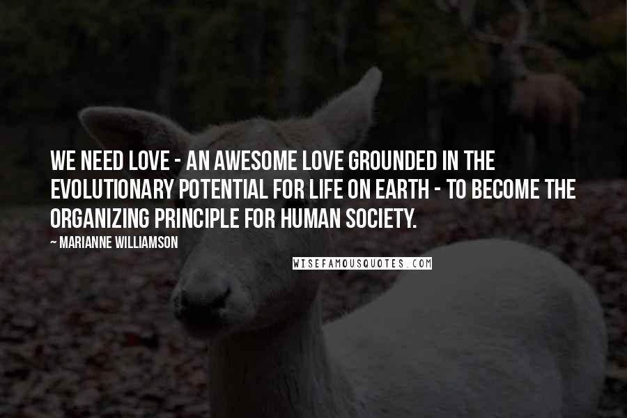 Marianne Williamson Quotes: We need love - an awesome love grounded in the evolutionary potential for life on Earth - to become the organizing principle for human society.