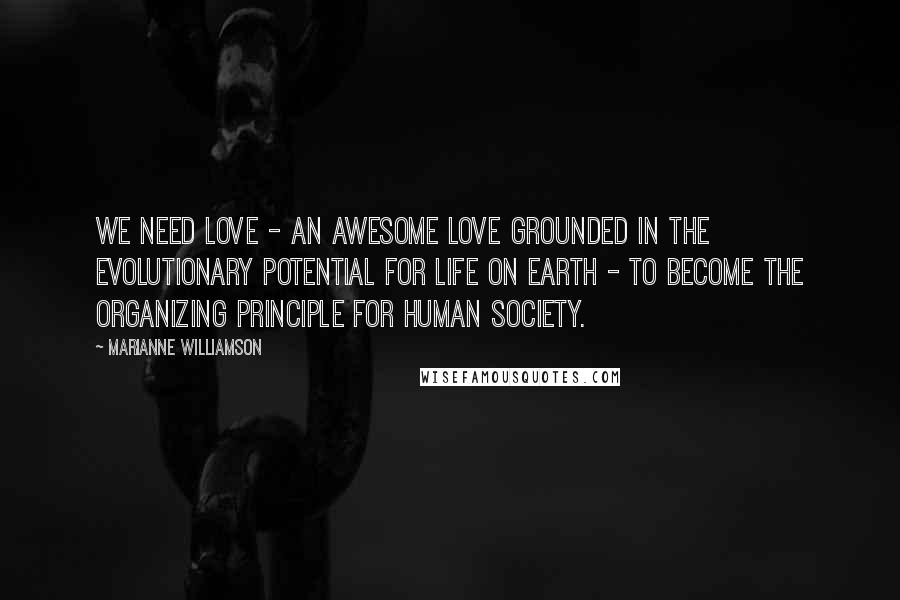 Marianne Williamson Quotes: We need love - an awesome love grounded in the evolutionary potential for life on Earth - to become the organizing principle for human society.