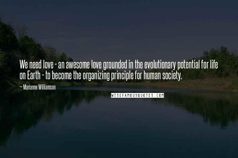 Marianne Williamson Quotes: We need love - an awesome love grounded in the evolutionary potential for life on Earth - to become the organizing principle for human society.