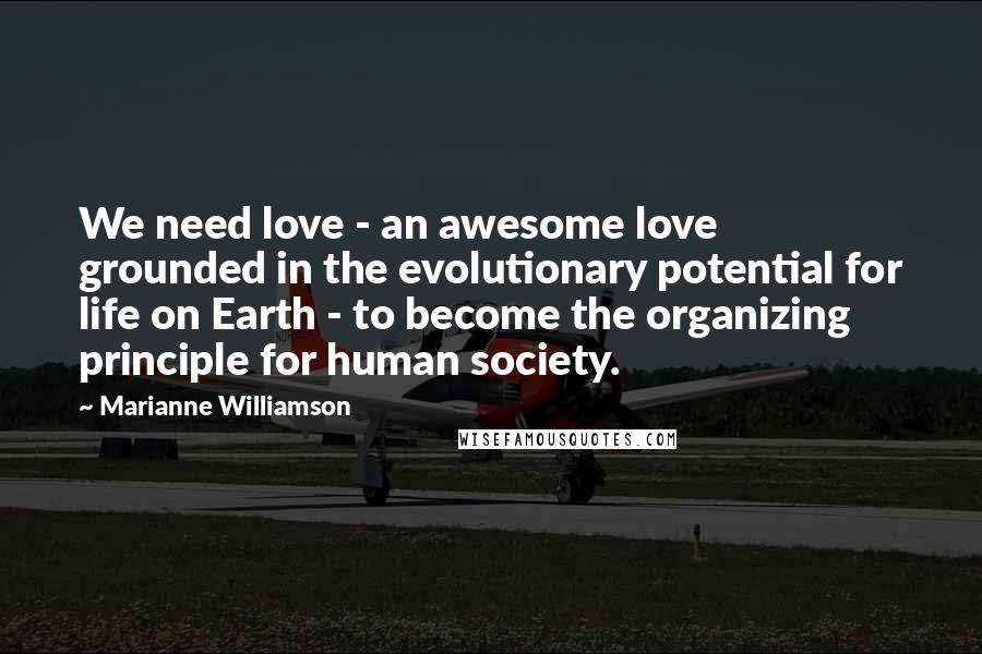 Marianne Williamson Quotes: We need love - an awesome love grounded in the evolutionary potential for life on Earth - to become the organizing principle for human society.