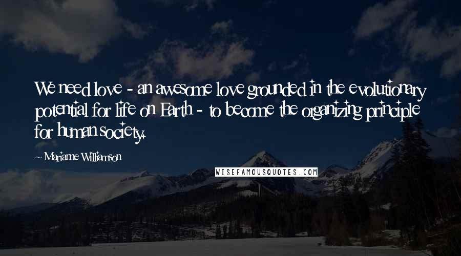 Marianne Williamson Quotes: We need love - an awesome love grounded in the evolutionary potential for life on Earth - to become the organizing principle for human society.